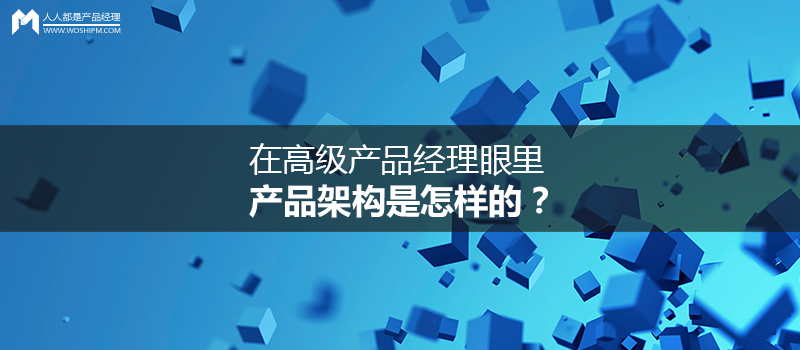 在高級產(chǎn)品經(jīng)理眼里，產(chǎn)品架構(gòu)是怎樣的？