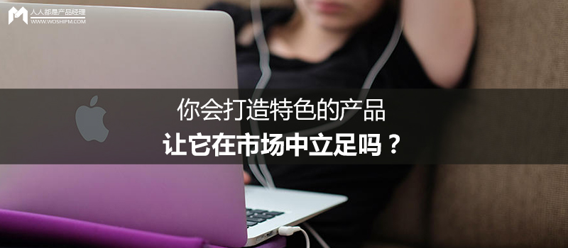 你會(huì)打造特色的產(chǎn)品，讓它在市場(chǎng)中立足嗎？