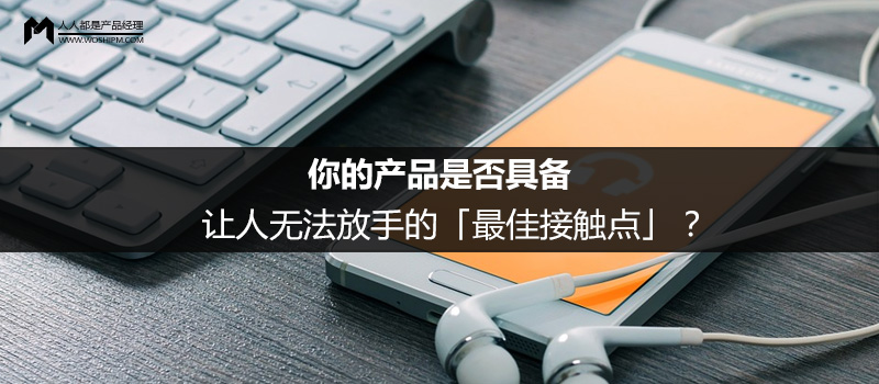 你的產(chǎn)品是否具備讓人無(wú)法放手的「最佳接觸點(diǎn)」？